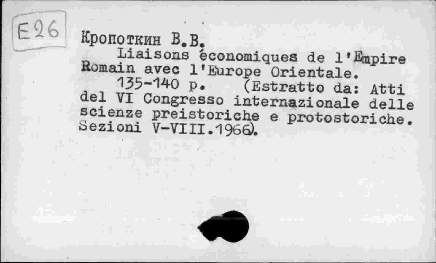 ﻿Кропоткин В,в.
Liaisons économiques de 1*Empire Romain avec l’Europe Orientale.
135-'14O p. (Estratto da: Atti del VI Congresso internazionale delle scienze preistoriche e protostoriche• Sezioni V-VIII. 1966).